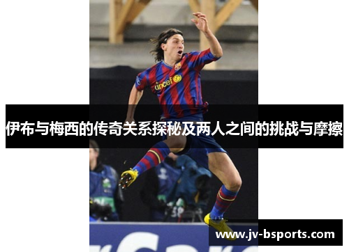 伊布与梅西的传奇关系探秘及两人之间的挑战与摩擦