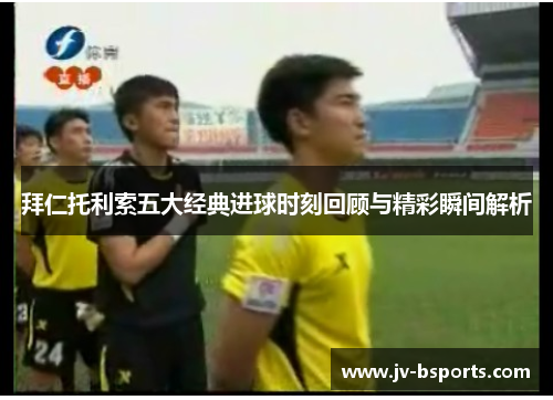 拜仁托利索五大经典进球时刻回顾与精彩瞬间解析