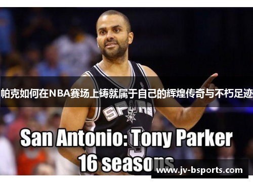 帕克如何在NBA赛场上铸就属于自己的辉煌传奇与不朽足迹