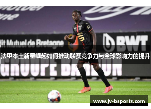 法甲本土新星崛起如何推动联赛竞争力与全球影响力的提升