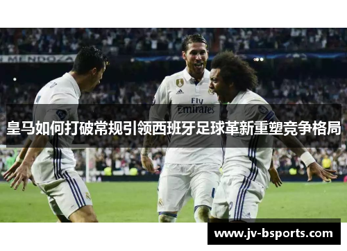 皇马如何打破常规引领西班牙足球革新重塑竞争格局