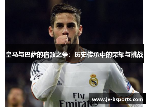 皇马与巴萨的宿敌之争：历史传承中的荣耀与挑战