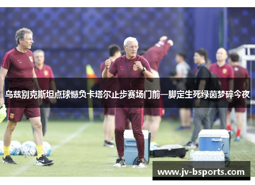 乌兹别克斯坦点球憾负卡塔尔止步赛场门前一脚定生死绿茵梦碎今夜